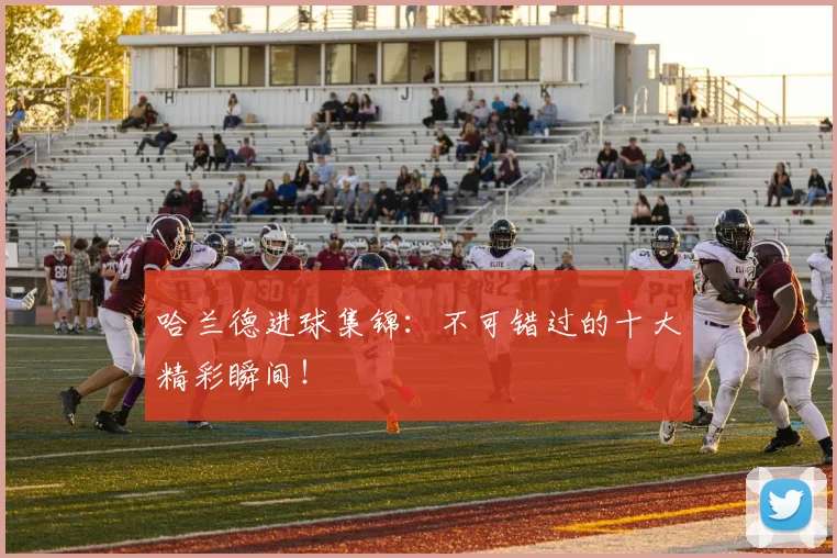 哈兰德进球集锦：不可错过的十大精彩瞬间！