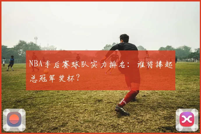 NBA季后赛球队实力排名:谁将捧起总冠军奖杯?