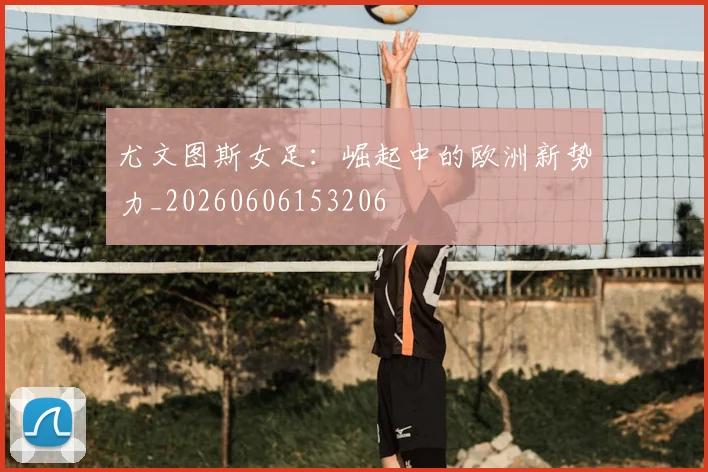 尤文图斯女足:崛起中的欧洲新势力_20260606153206