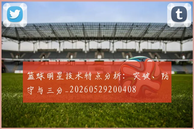 篮球明星技术特点分析:突破、防守与三分_20260529200408