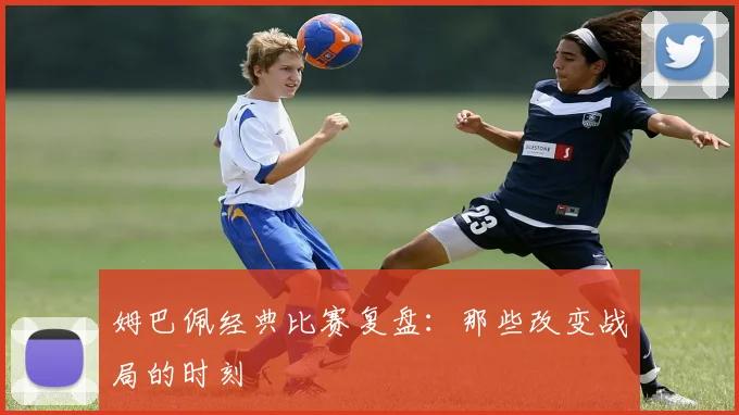 姆巴佩经典比赛复盘:那些改变战局的时刻