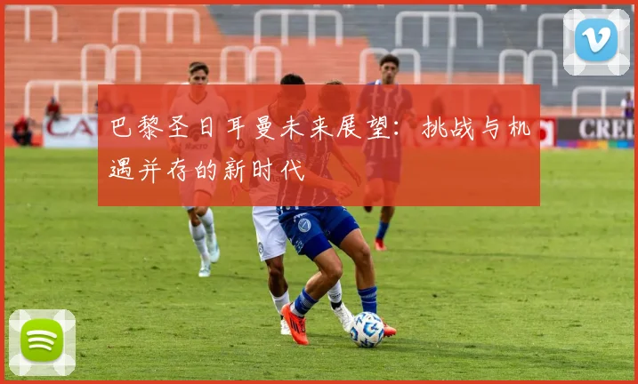 巴黎圣日耳曼未来展望：挑战与机遇并存的新时代