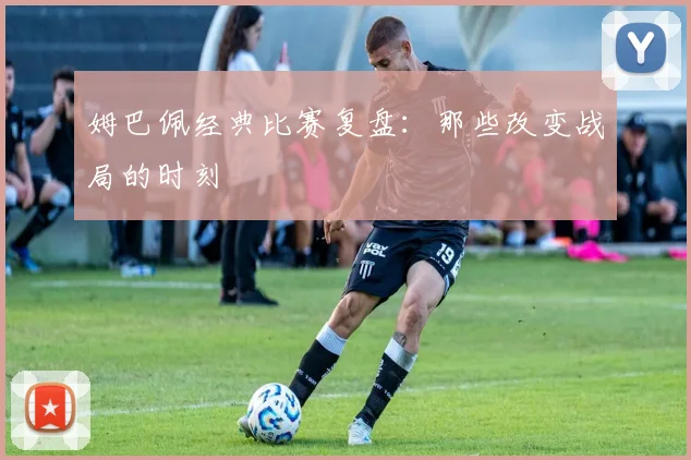 姆巴佩经典比赛复盘：那些改变战局的时刻