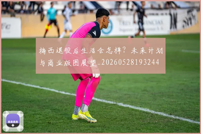 梅西退役后生活会怎样？未来计划与商业版图展望_20260528193244